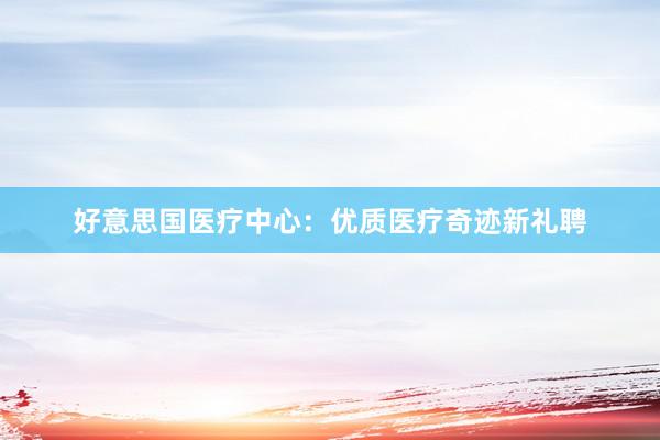 好意思国医疗中心：优质医疗奇迹新礼聘